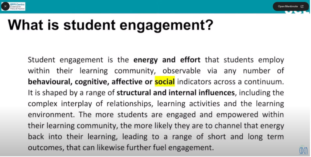 Text written on the slide: What is student engagement? Student engagement is the energy and effort that students employ within their learning community, observable via any number of behavioural, cognitive, affective, or social indicators across a continuum. It is shaped by a range of structural and internal influences, including the complex interplay of relationships, learning activities and the learning environment. The more students are engaged and empowered within their learning community, the more likely they are to channel that energy back into their learning, leading to a range of short- and long-term outcomes, that likewise further fuel engagement.